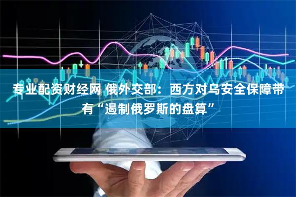 专业配资财经网 俄外交部：西方对乌安全保障带有“遏制俄罗斯的盘算”