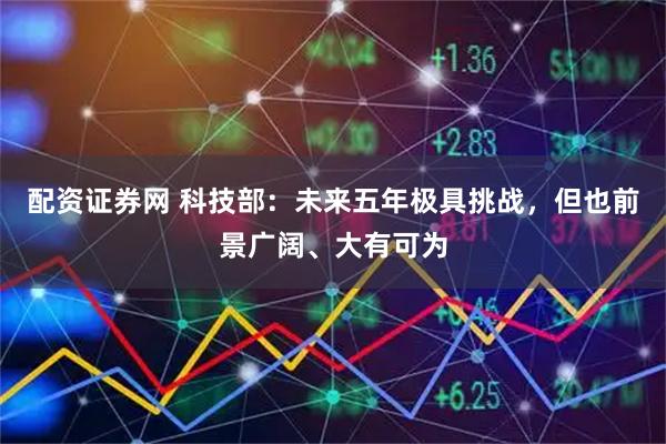 配资证券网 科技部：未来五年极具挑战，但也前景广阔、大有可为