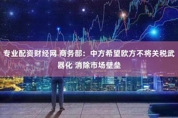 专业配资财经网 商务部：中方希望欧方不将关税武器化 消除市场壁垒