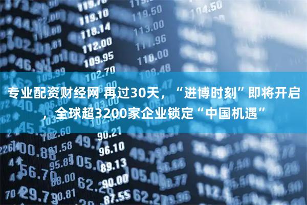 专业配资财经网 再过30天，“进博时刻”即将开启，全球超3200家企业锁定“中国机遇”